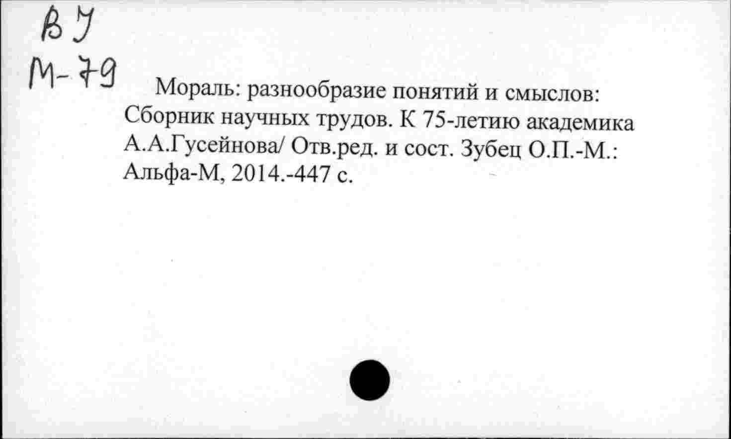 ﻿Мораль: разнообразие понятий и смыслов: Сборник научных трудов. К 75-летию академика А.А.Гусейнова/ Отв.ред. и сост. Зубец О.П.-М.: Альфа-М, 2014.-447 с.